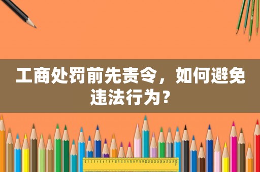 工商處罰前先責令，如何避免違法行為？