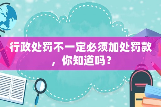 行政處罰不一定必須加處罰款，你知道嗎？