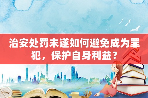 治安處罰未遂如何避免成為罪犯，保護自身利益？