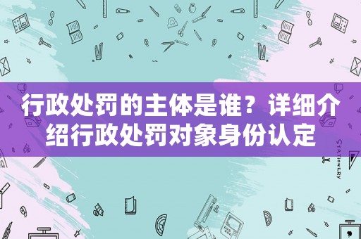 行政處罰的主體是誰？詳細介紹行政處罰對象身份認定