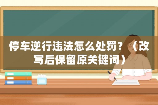 停車逆行違法怎么處罰？（改寫后保留原關鍵詞）