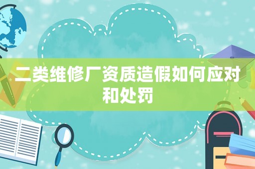 二類維修廠資質(zhì)造假如何應(yīng)對(duì)和處罰