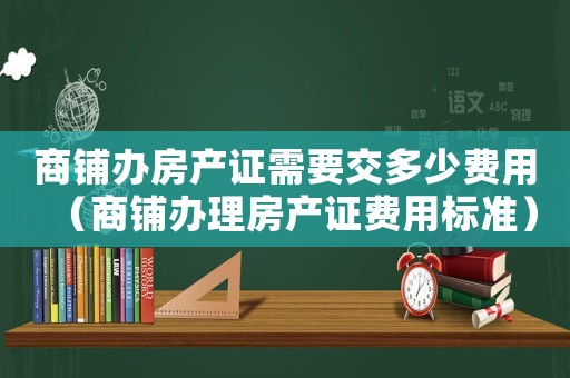 商鋪辦房產證需要交多少費用（商鋪辦理房產證費用標準）