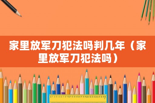 家里放軍刀犯法嗎判幾年（家里放軍刀犯法嗎）