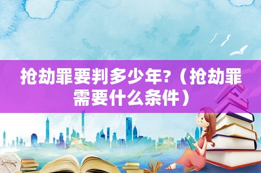 搶劫罪要判多少年?（搶劫罪需要什么條件）