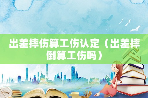 出差摔傷算工傷認(rèn)定（出差摔倒算工傷嗎）