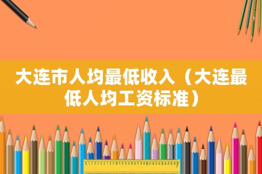 大連市人均最低收入（大連最低人均工資標準）