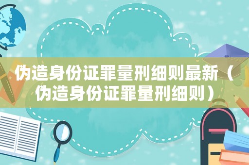 偽造身份證罪量刑細(xì)則最新（偽造身份證罪量刑細(xì)則）