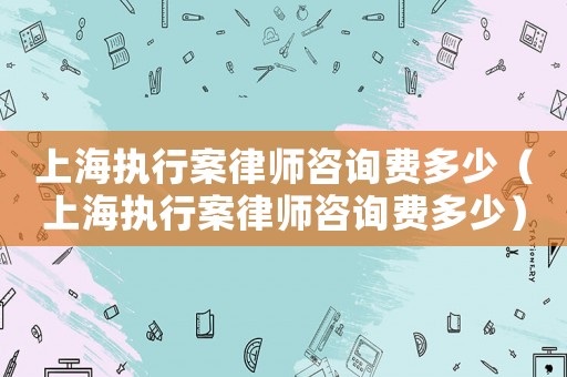 上海執行案律師咨詢費多少（上海執行案律師咨詢費多少）