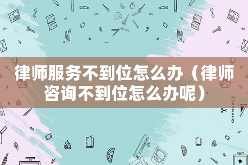 律師服務不到位怎么辦（律師咨詢不到位怎么辦呢）