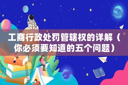 工商行政處罰管轄權(quán)的詳解（你必須要知道的五個(gè)問題）