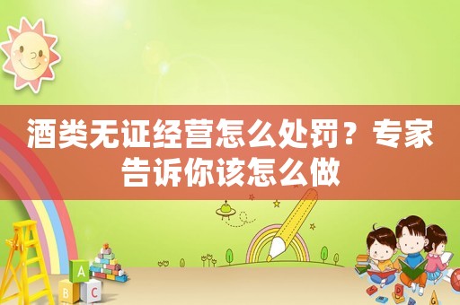 酒類無證經營怎么處罰？專家告訴你該怎么做