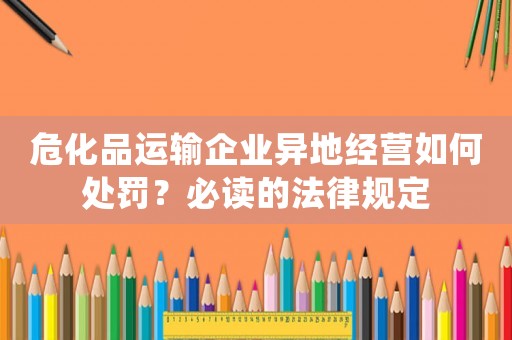 危化品運(yùn)輸企業(yè)異地經(jīng)營(yíng)如何處罰？必讀的法律規(guī)定
