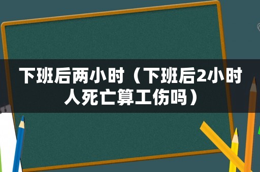 下班后兩小時（下班后2小時人死亡算工傷嗎）