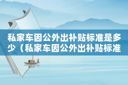 私家車因公外出補貼標(biāo)準(zhǔn)是多少（私家車因公外出補貼標(biāo)準(zhǔn)）