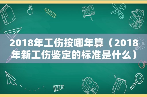 2018年工傷按哪年算（2018年新工傷鑒定的標準是什么）