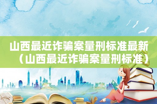 山西最近詐騙案量刑標準最新（山西最近詐騙案量刑標準）