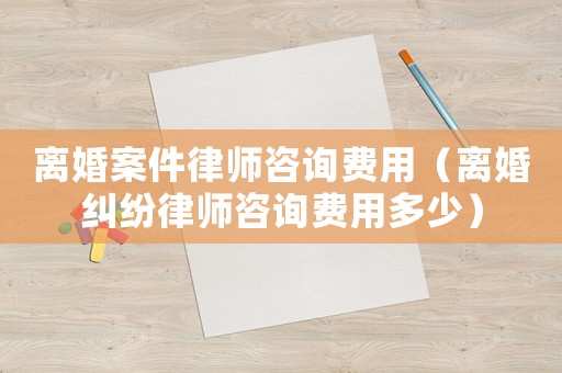 離婚案件律師咨詢費用（離婚糾紛律師咨詢費用多少）