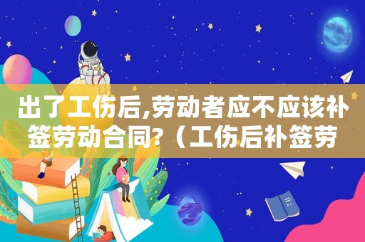 出了工傷后,勞動者應不應該補簽勞動合同?（工傷后補簽勞動合同有影響嗎）