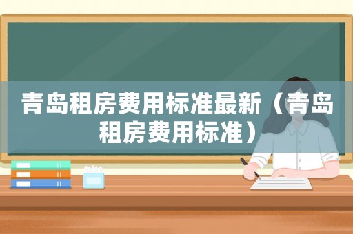青島租房費用標(biāo)準(zhǔn)最新（青島租房費用標(biāo)準(zhǔn)）
