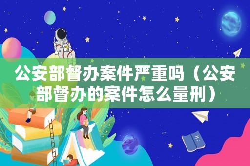 公安部督辦案件嚴重嗎（公安部督辦的案件怎么量刑）