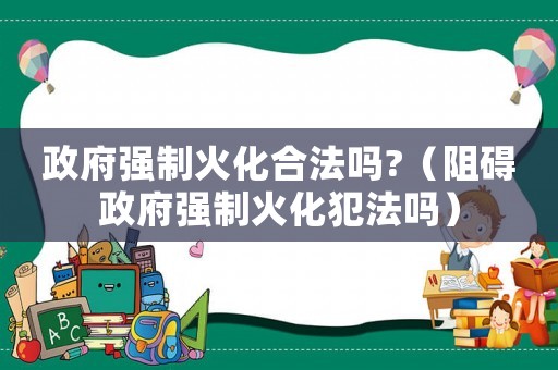 政府強制火化合法嗎?（阻礙政府強制火化犯法嗎）