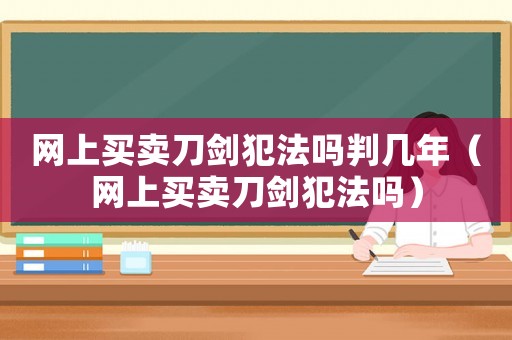 網上買賣刀劍犯法嗎判幾年（網上買賣刀劍犯法嗎）