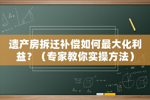 遺產(chǎn)房拆遷補(bǔ)償如何最大化利益？（專家教你實(shí)操方法）