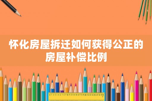 懷化房屋拆遷如何獲得公正的房屋補(bǔ)償比例