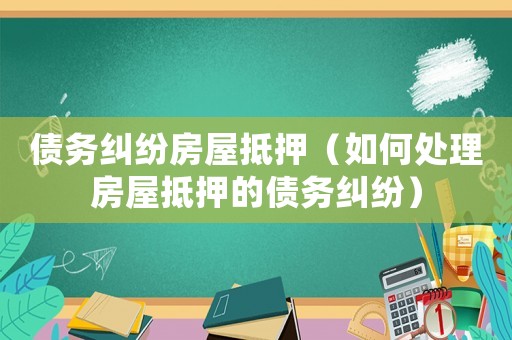 債務(wù)糾紛房屋抵押（如何處理房屋抵押的債務(wù)糾紛）