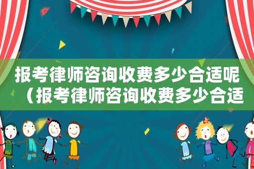 報考律師咨詢收費多少合適呢（報考律師咨詢收費多少合適）
