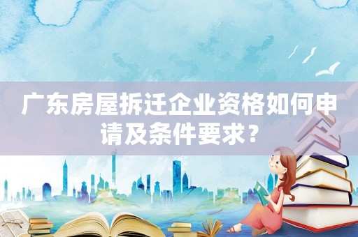 廣東房屋拆遷企業資格如何申請及條件要求？