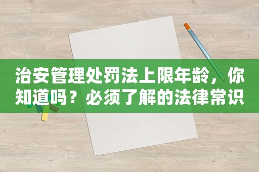 治安管理處罰法上限年齡，你知道嗎？必須了解的法律常識