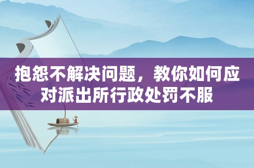 抱怨不解決問題，教你如何應對派出所行政處罰不服