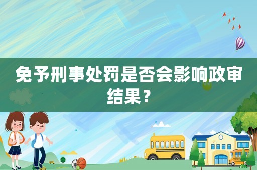 免予刑事處罰是否會影響政審結果？