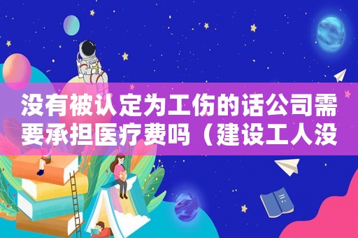 沒有被認定為工傷的話公司需要承擔(dān)醫(yī)療費嗎（建設(shè)工人沒有被認為工傷）