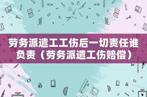 勞務派遣工工傷后一切責任誰負責（勞務派遣工傷賠償）