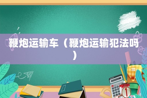 鞭炮運(yùn)輸車（鞭炮運(yùn)輸犯法嗎）