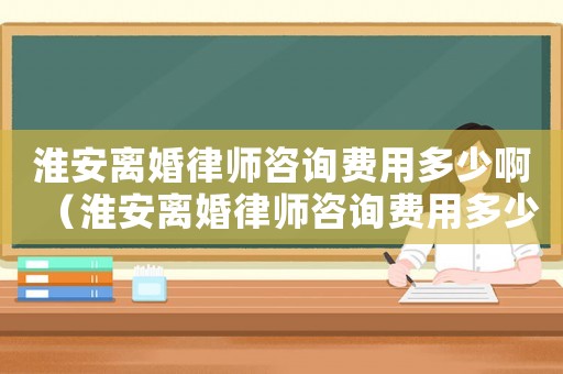 淮安離婚律師咨詢費用多少啊（淮安離婚律師咨詢費用多少）