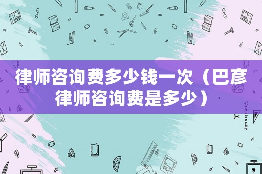 律師咨詢費多少錢一次（巴彥律師咨詢費是多少）