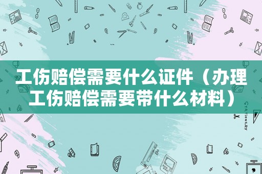 工傷賠償需要什么證件（辦理工傷賠償需要帶什么材料）