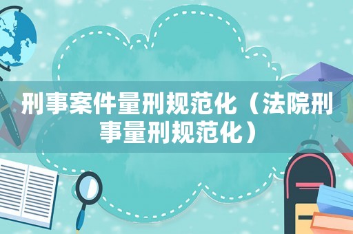 刑事案件量刑規范化（法院刑事量刑規范化）