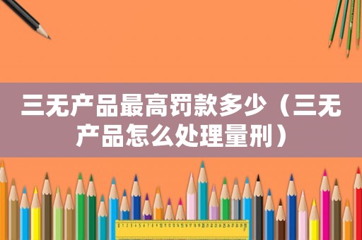 三無產(chǎn)品最高罰款多少（三無產(chǎn)品怎么處理量刑）