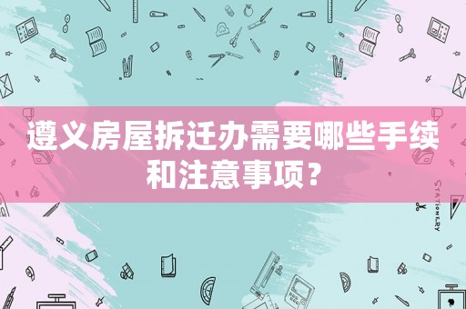 遵義房屋拆遷辦需要哪些手續和注意事項？