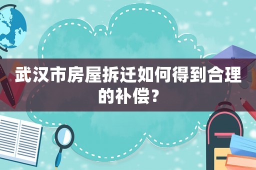 武漢市房屋拆遷如何得到合理的補償？